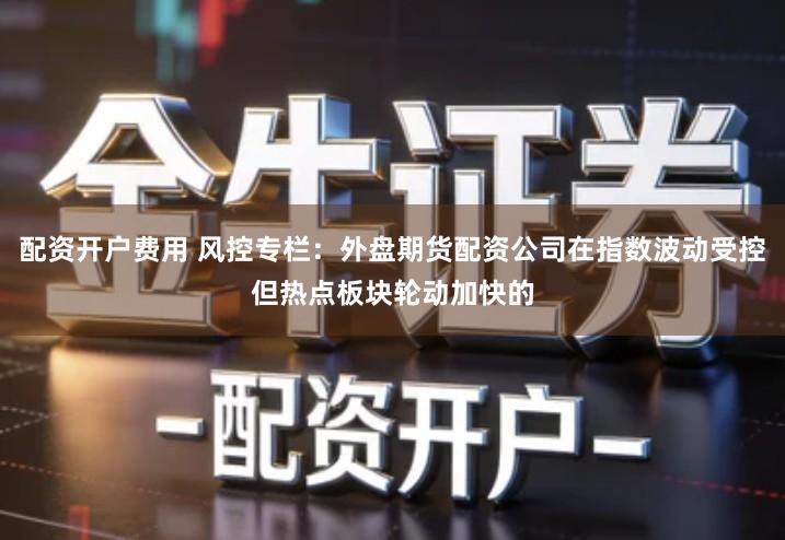 配资开户费用 风控专栏：外盘期货配资公司在指数波动受控但热点板块轮动加快的