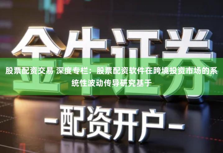 股票配资交易 深度专栏：股票配资软件在跨境投资市场的系统性波动传导研究基于