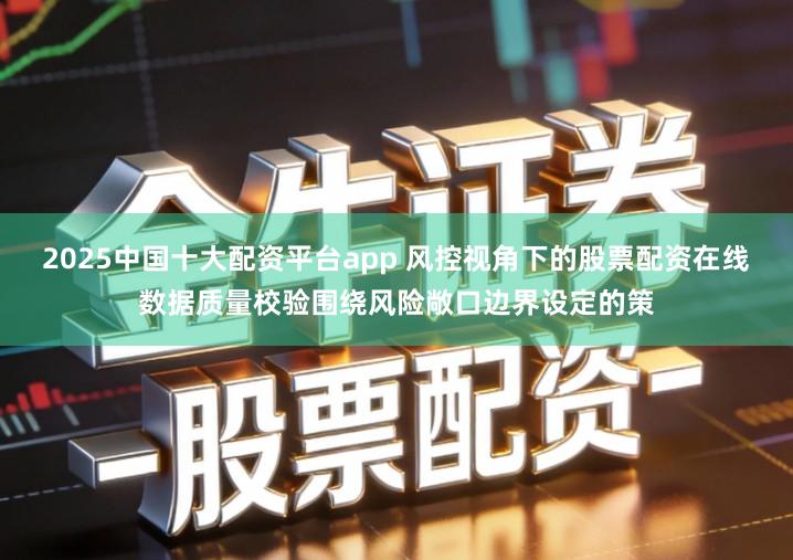 2025中国十大配资平台app 风控视角下的股票配资在线数据质量校验围绕风险敞口边界设定的策