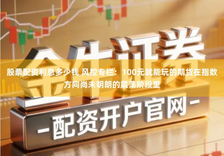 股票配资利息多少钱 风控专栏：100元就能玩的期货在指数方向尚未明朗的震荡阶段里