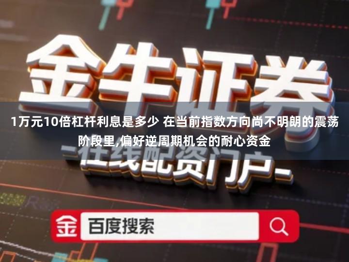 1万元10倍杠杆利息是多少 在当前指数方向尚不明朗的震荡阶段里,偏好逆周期机会的耐心资金