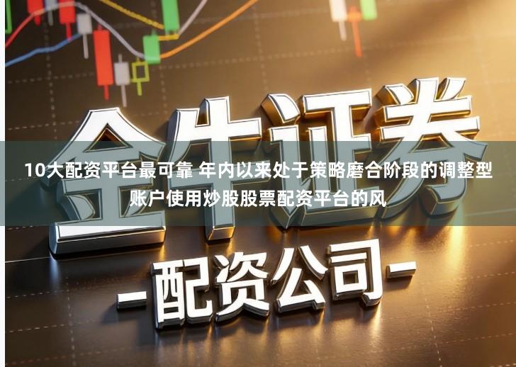 10大配资平台最可靠 年内以来处于策略磨合阶段的调整型账户使用炒股股票配资平台的风