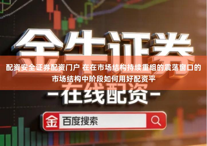 配资安全证券配资门户 在在市场结构持续重组的震荡窗口的市场结构中阶段如何用好配资平