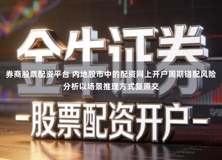 券商股票配资平台 内地股市中的配资网上开户周期错配风险分析以场景推理方式复原交